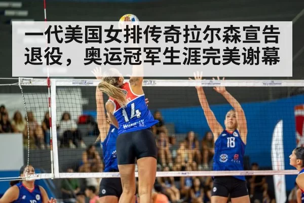 一代美国女排传奇拉尔森宣告退役，奥运冠军生涯完美谢幕