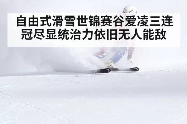 自由式滑雪世锦赛谷爱凌三连冠尽显统治力依旧无人能敌